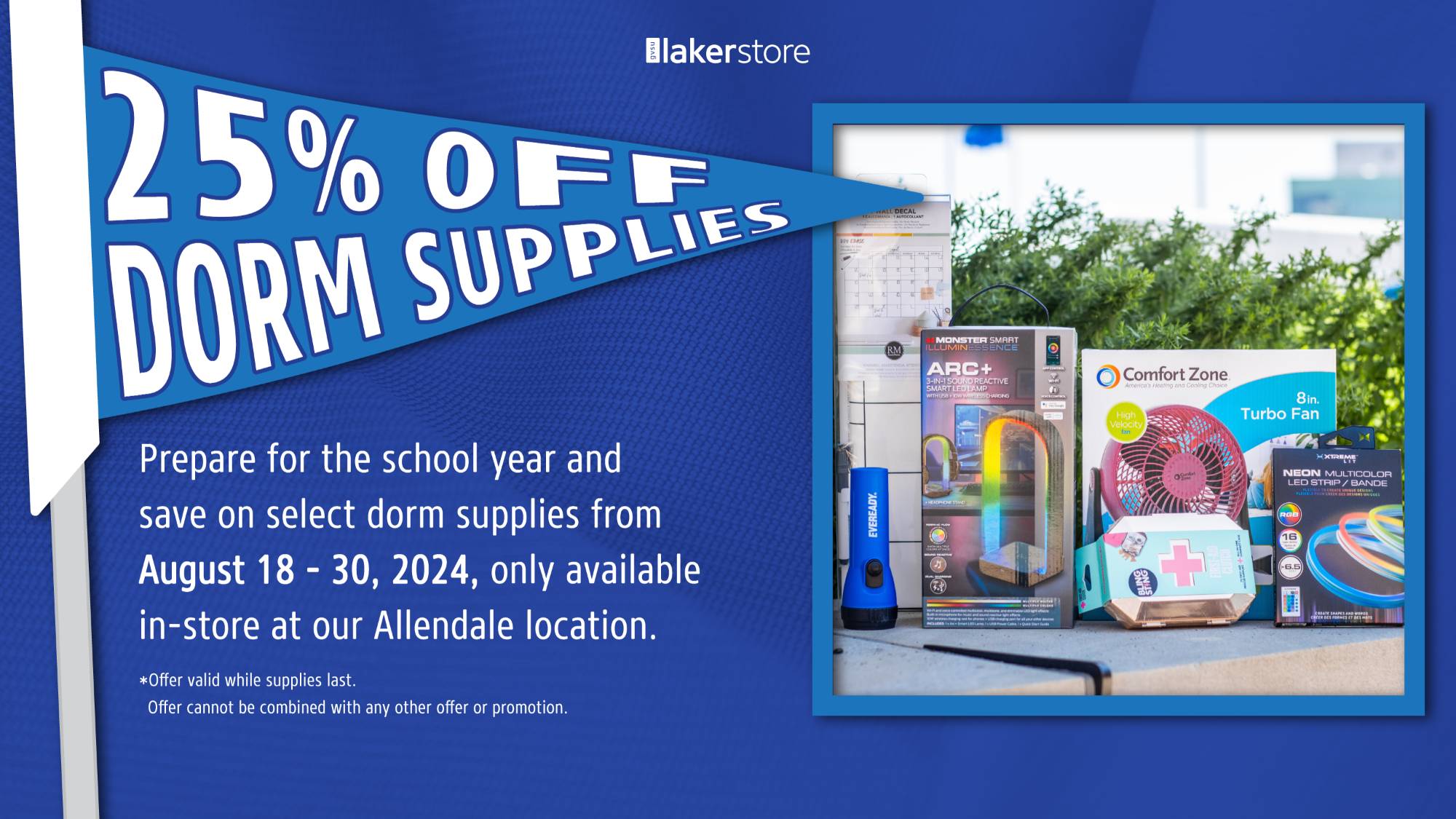 Dorm Supplies 25% off Prepare for the school year and save on select dorm supplies from August 18 - 30, 2024, only available in-store at our Allendale location. *Offer valid while supplies last. Offer cannot be combined with any other offer or promotion.